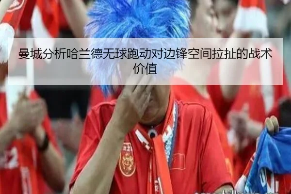 曼城分析哈兰德无球跑动对边锋空间拉扯的战术价值