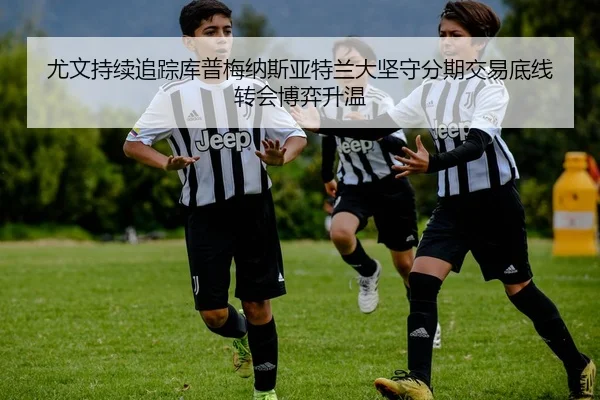 尤文持续追踪库普梅纳斯亚特兰大坚守分期交易底线转会博弈升温